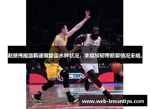 赵继伟揭露韩德君膝盖水肿状况，李晓旭韧带断裂情况未明。